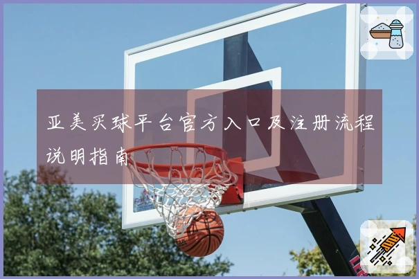 亚美买球平台官方入口及注册流程说明指南
